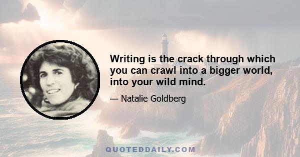 Writing is the crack through which you can crawl into a bigger world, into your wild mind.