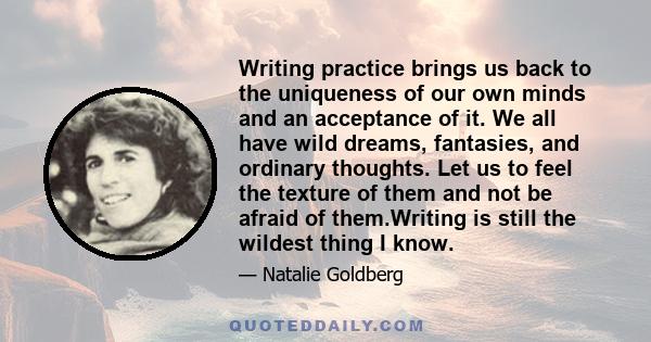 Writing practice brings us back to the uniqueness of our own minds and an acceptance of it. We all have wild dreams, fantasies, and ordinary thoughts. Let us to feel the texture of them and not be afraid of them.Writing 