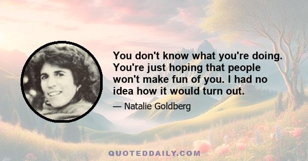 You don't know what you're doing. You're just hoping that people won't make fun of you. I had no idea how it would turn out.