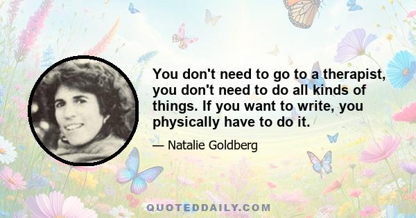 You don't need to go to a therapist, you don't need to do all kinds of things. If you want to write, you physically have to do it.