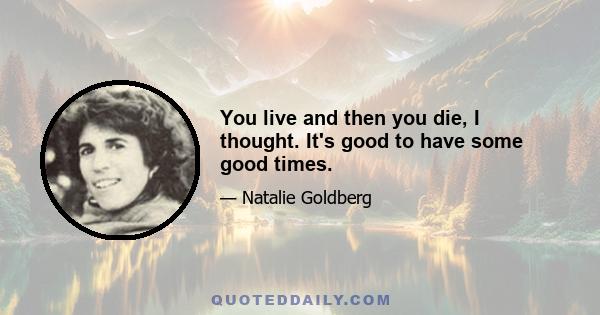 You live and then you die, I thought. It's good to have some good times.