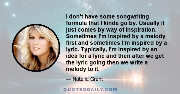 I don't have some songwriting formula that I kinda go by. Usually it just comes by way of inspiration. Sometimes I'm inspired by a melody first and sometimes I'm inspired by a lyric. Typically, I'm inspired by an idea