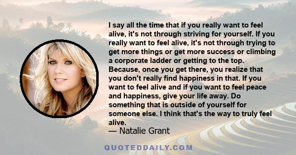 I say all the time that if you really want to feel alive, it's not through striving for yourself. If you really want to feel alive, it's not through trying to get more things or get more success or climbing a corporate