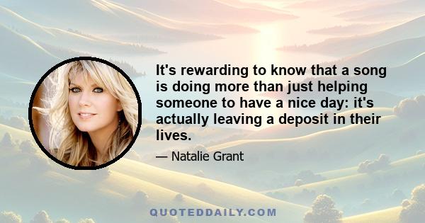 It's rewarding to know that a song is doing more than just helping someone to have a nice day: it's actually leaving a deposit in their lives.