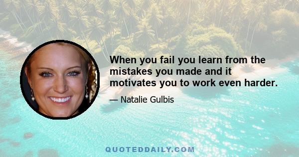 When you fail you learn from the mistakes you made and it motivates you to work even harder.