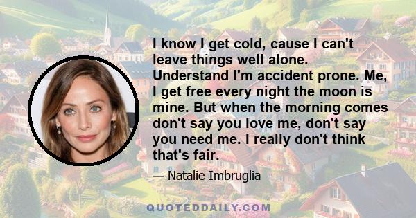 I know I get cold, cause I can't leave things well alone. Understand I'm accident prone. Me, I get free every night the moon is mine. But when the morning comes don't say you love me, don't say you need me. I really