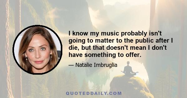 I know my music probably isn't going to matter to the public after I die, but that doesn't mean I don't have something to offer.