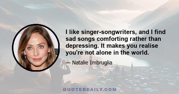 I like singer-songwriters, and I find sad songs comforting rather than depressing. It makes you realise you're not alone in the world.