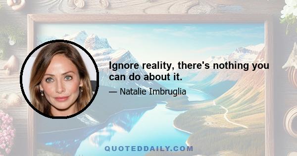 Ignore reality, there's nothing you can do about it.