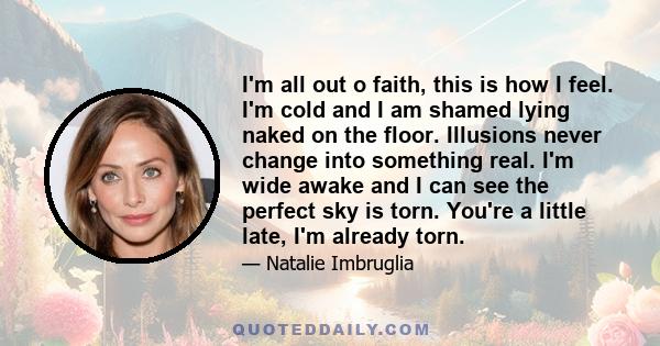 I'm all out o faith, this is how I feel. I'm cold and I am shamed lying naked on the floor. Illusions never change into something real. I'm wide awake and I can see the perfect sky is torn. You're a little late, I'm