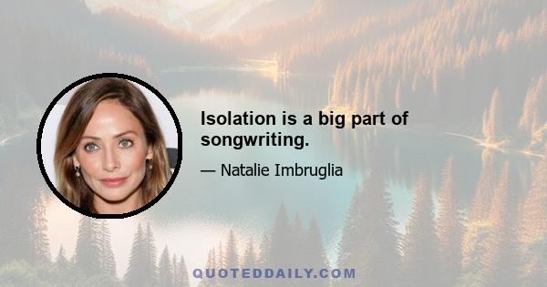 Isolation is a big part of songwriting.