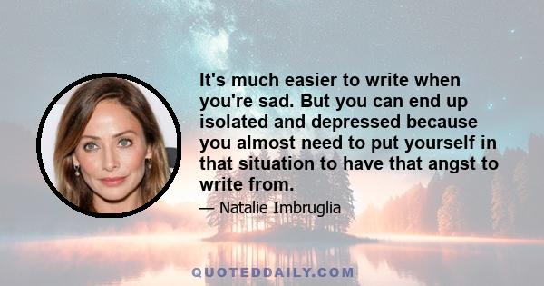 It's much easier to write when you're sad. But you can end up isolated and depressed because you almost need to put yourself in that situation to have that angst to write from.