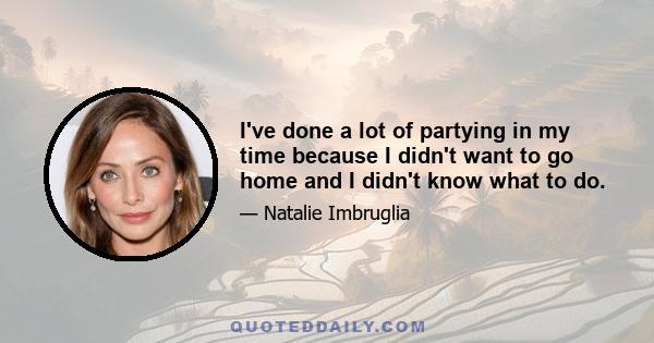 I've done a lot of partying in my time because I didn't want to go home and I didn't know what to do.