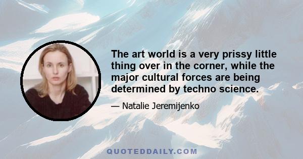 The art world is a very prissy little thing over in the corner, while the major cultural forces are being determined by techno science.