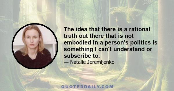 The idea that there is a rational truth out there that is not embodied in a person's politics is something I can't understand or subscribe to.