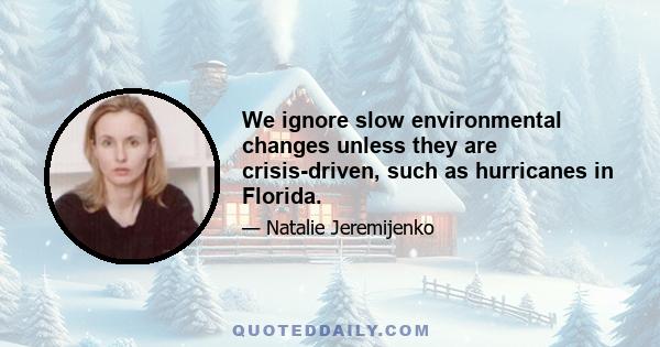 We ignore slow environmental changes unless they are crisis-driven, such as hurricanes in Florida.