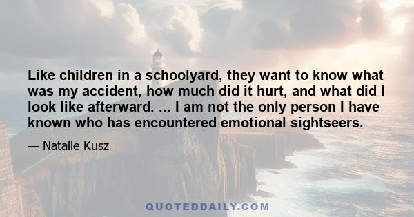 Like children in a schoolyard, they want to know what was my accident, how much did it hurt, and what did I look like afterward. ... I am not the only person I have known who has encountered emotional sightseers.