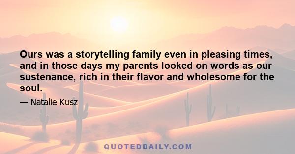 Ours was a storytelling family even in pleasing times, and in those days my parents looked on words as our sustenance, rich in their flavor and wholesome for the soul.