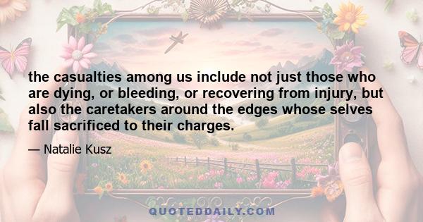 the casualties among us include not just those who are dying, or bleeding, or recovering from injury, but also the caretakers around the edges whose selves fall sacrificed to their charges.