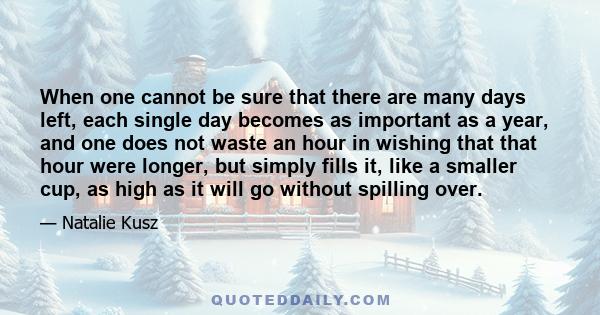 When one cannot be sure that there are many days left, each single day becomes as important as a year, and one does not waste an hour in wishing that that hour were longer, but simply fills it, like a smaller cup, as