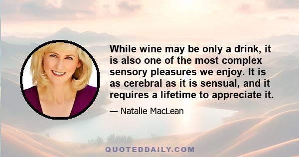 While wine may be only a drink, it is also one of the most complex sensory pleasures we enjoy. It is as cerebral as it is sensual, and it requires a lifetime to appreciate it.