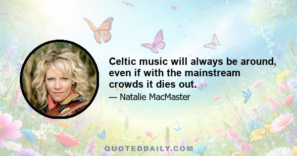 Celtic music will always be around, even if with the mainstream crowds it dies out.