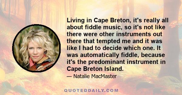 Living in Cape Breton, it's really all about fiddle music, so it's not like there were other instruments out there that tempted me and it was like I had to decide which one. It was automatically fiddle, because it's the 