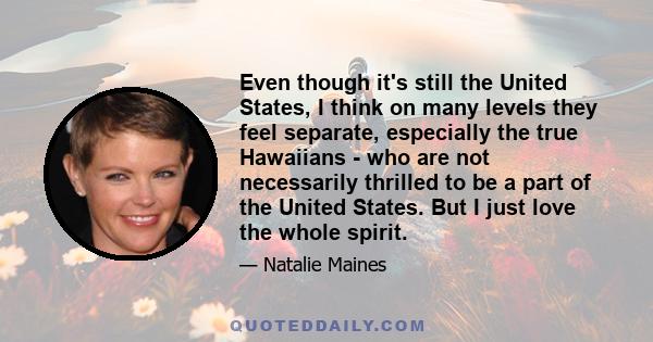 Even though it's still the United States, I think on many levels they feel separate, especially the true Hawaiians - who are not necessarily thrilled to be a part of the United States. But I just love the whole spirit.