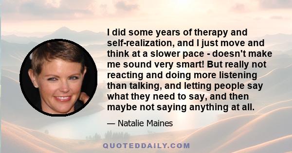 I did some years of therapy and self-realization, and I just move and think at a slower pace - doesn't make me sound very smart! But really not reacting and doing more listening than talking, and letting people say what 