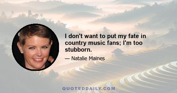 I don't want to put my fate in country music fans; I'm too stubborn.