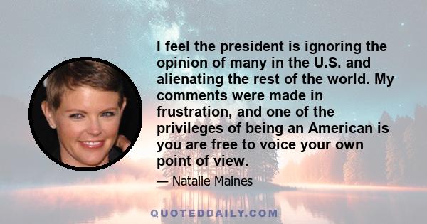 I feel the president is ignoring the opinion of many in the U.S. and alienating the rest of the world. My comments were made in frustration, and one of the privileges of being an American is you are free to voice your