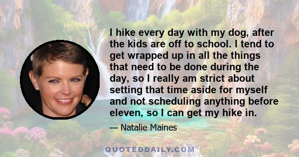 I hike every day with my dog, after the kids are off to school. I tend to get wrapped up in all the things that need to be done during the day, so I really am strict about setting that time aside for myself and not