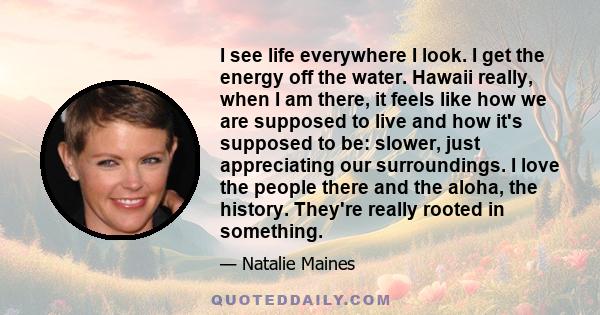 I see life everywhere I look. I get the energy off the water. Hawaii really, when I am there, it feels like how we are supposed to live and how it's supposed to be: slower, just appreciating our surroundings. I love the 