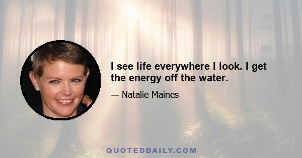 I see life everywhere I look. I get the energy off the water.