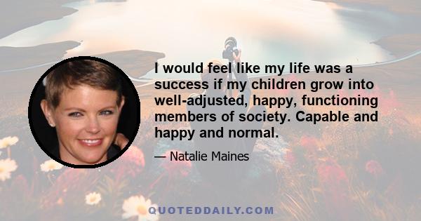 I would feel like my life was a success if my children grow into well-adjusted, happy, functioning members of society. Capable and happy and normal.