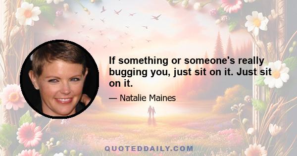 If something or someone's really bugging you, just sit on it. Just sit on it.