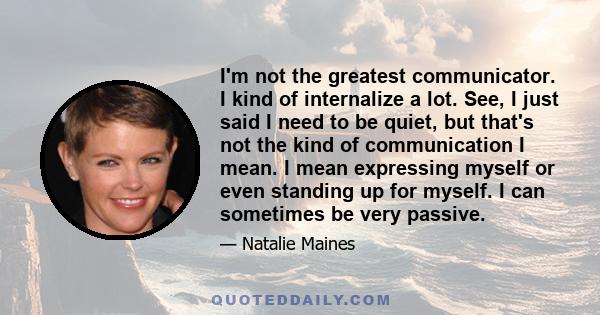 I'm not the greatest communicator. I kind of internalize a lot. See, I just said I need to be quiet, but that's not the kind of communication I mean. I mean expressing myself or even standing up for myself. I can