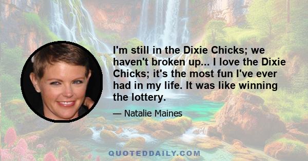 I'm still in the Dixie Chicks; we haven't broken up... I love the Dixie Chicks; it's the most fun I've ever had in my life. It was like winning the lottery.