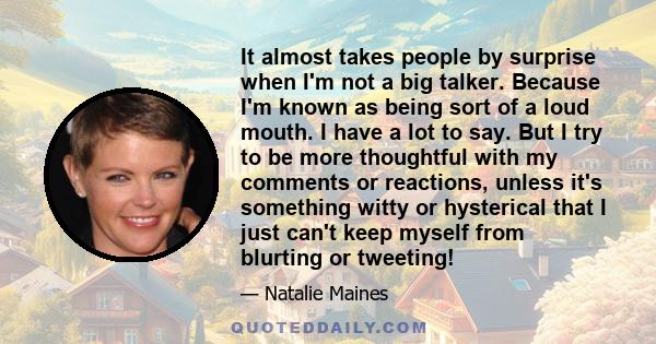 It almost takes people by surprise when I'm not a big talker. Because I'm known as being sort of a loud mouth. I have a lot to say. But I try to be more thoughtful with my comments or reactions, unless it's something