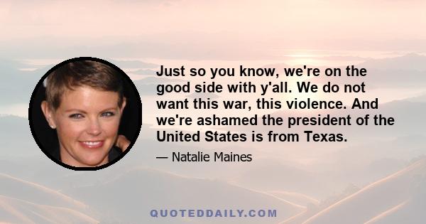 Just so you know, we're on the good side with y'all. We do not want this war, this violence. And we're ashamed the president of the United States is from Texas.