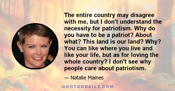 The entire country may disagree with me, but I don't understand the necessity for patriotism. Why do you have to be a patriot? About what? This land is our land? Why? You can like where you live and like your life, but