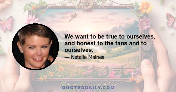 We want to be true to ourselves, and honest to the fans and to ourselves.