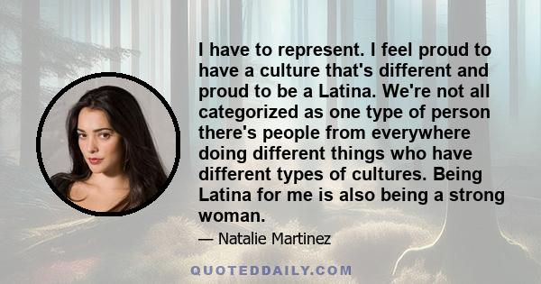 I have to represent. I feel proud to have a culture that's different and proud to be a Latina. We're not all categorized as one type of person there's people from everywhere doing different things who have different