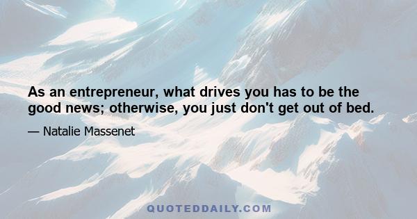 As an entrepreneur, what drives you has to be the good news; otherwise, you just don't get out of bed.