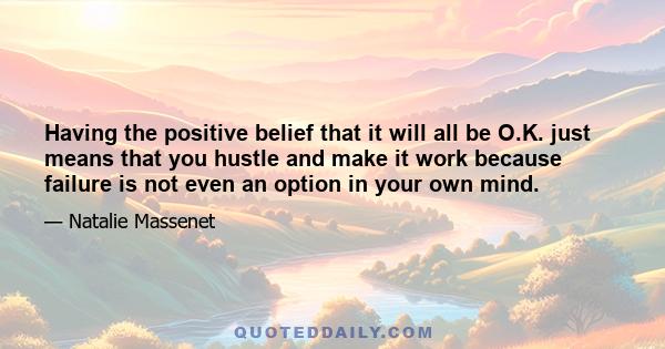 Having the positive belief that it will all be O.K. just means that you hustle and make it work because failure is not even an option in your own mind.