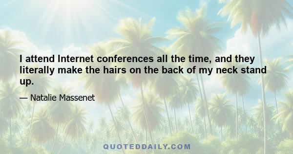 I attend Internet conferences all the time, and they literally make the hairs on the back of my neck stand up.