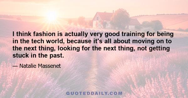 I think fashion is actually very good training for being in the tech world, because it's all about moving on to the next thing, looking for the next thing, not getting stuck in the past.