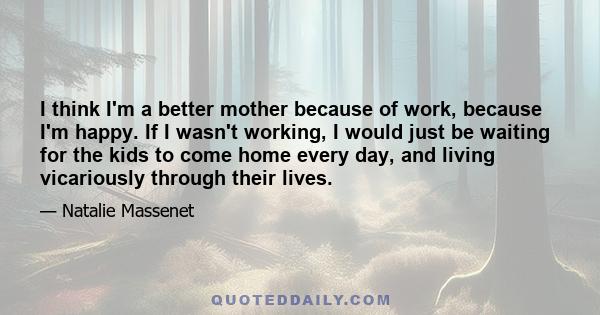 I think I'm a better mother because of work, because I'm happy. If I wasn't working, I would just be waiting for the kids to come home every day, and living vicariously through their lives.