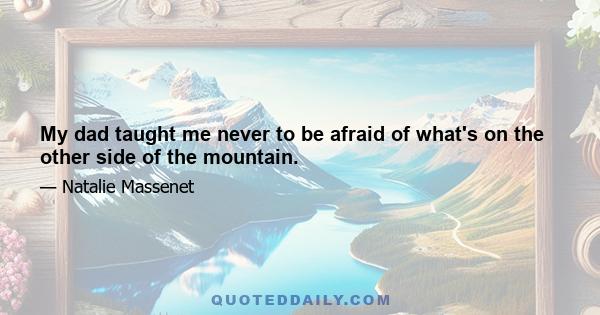 My dad taught me never to be afraid of what's on the other side of the mountain.