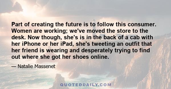 Part of creating the future is to follow this consumer. Women are working; we've moved the store to the desk. Now though, she's is in the back of a cab with her iPhone or her iPad, she's tweeting an outfit that her